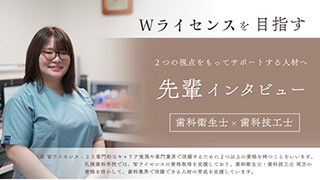 Wライセンスを目指す。2つの視点をもってサポートする人材へ。歯科衛生士✕歯科技工士先輩インタビュー。Wライセンスとは、より専門的なキャリア実現や専門業界で活躍するために2つ以上の資格を持つことをいいます。札幌歯科学院では、Wライセンスの資格取得を支援しており、歯科衛生士・歯科技工士両方の資格を活かして、歯科業界で活躍できる人材の育成を支援しています。